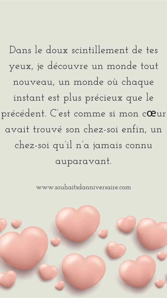 Dans le doux scintillement de tes yeux, je découvre un monde tout nouveau, un monde où chaque instant est plus précieux que le précédent. C’est comme si mon cœur avait trouvé son chez-soi enfin, un chez-soi qu’il n’a jamais connu auparavant.