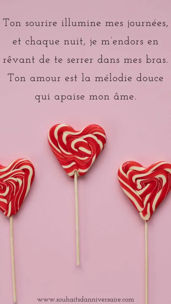 Ton sourire illumine mes journées, et chaque nuit, je m’endors en rêvant de te serrer dans mes bras. Ton amour est la mélodie douce qui apaise mon âme.