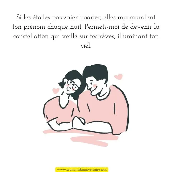 Si les étoiles pouvaient parler, elles murmuraient ton prénom chaque nuit. Permets-moi de devenir la constellation qui veille sur tes rêves, illuminant ton ciel.